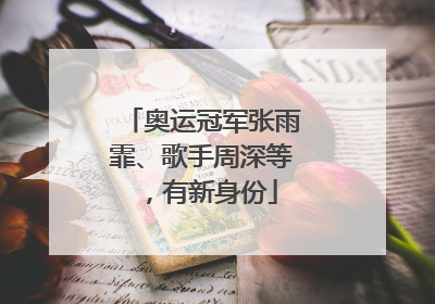 奥运冠军张雨霏、歌手周深等，有新身份